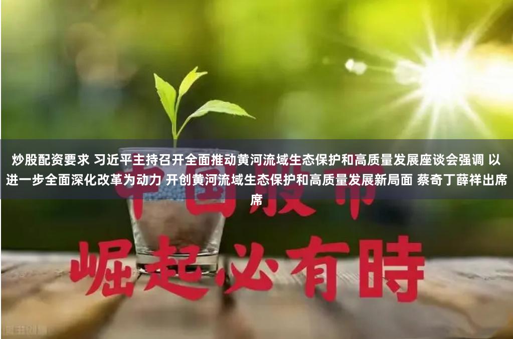 炒股配资要求 习近平主持召开全面推动黄河流域生态保护和高质量发展座谈会强调 以进一步全面深化改革为动力 开创黄河流域生态保护和高质量发展新局面 蔡奇丁薛祥出席