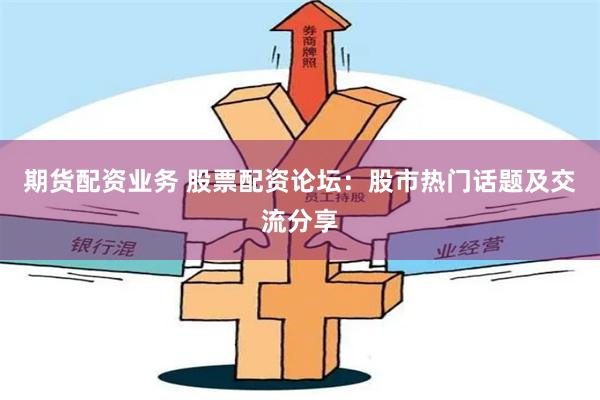 期货配资业务 股票配资论坛：股市热门话题及交流分享