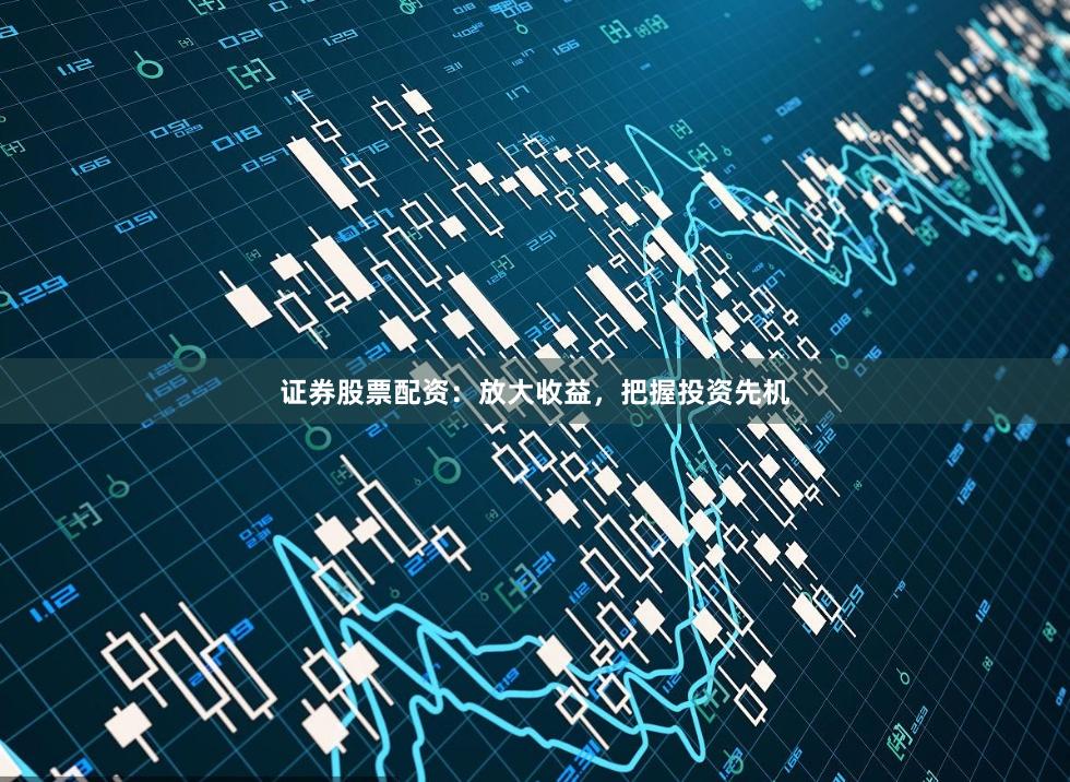 证券股票配资：放大收益，把握投资先机