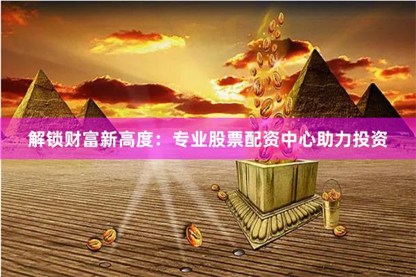 解锁财富新高度：专业股票配资中心助力投资