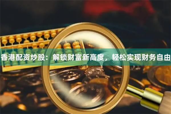 香港配资炒股：解锁财富新高度，轻松实现财务自由