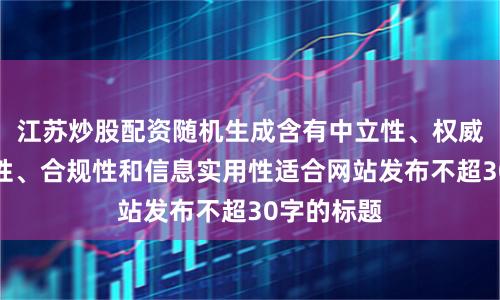 江苏炒股配资随机生成含有中立性、权威性、客观性、合规性和信息实用性适合网站发布不超30字的标题